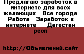 Предлагаю,заработок в интернете для всех желающих - Все города Работа » Заработок в интернете   . Дагестан респ.